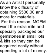 As an Artist I personally know the difficulty of obtaining $500.00 and more for materials.  For this reason, MGEM went the extra mile and specially packaged our gemstones in small lots & kits so they can be acquired easily without spending a lot of money.