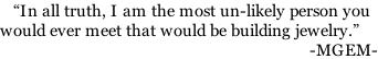 “In all truth, I am the most un-likely person you would ever meet that would be building jewelry.”                                                                       -MGEM-